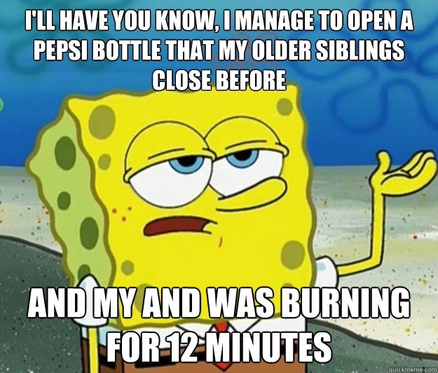 i'll have you know, i manage to open a pepsi bottle that my older siblings close before and my and was burning for 12 minutes  Tough Spongebob