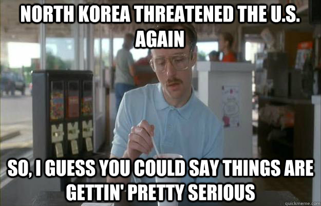 North Korea Threatened the U.s. Again So, I guess you could say things are gettin' pretty serious  Serious Kip