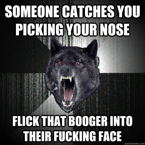 someone catches you picking your nose flick that booger into their fucking face  Insanity Wolf