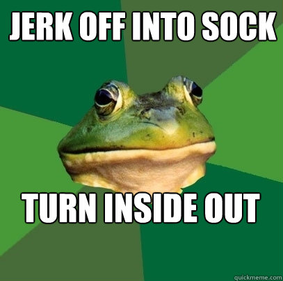 jerk off into sock TURN INSIDE OUT AND WEAR IT.  Foul Bachelor Frog