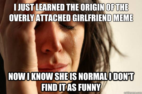 I just learned the origin of the overly attached girlfriend meme Now I know she is normal I don't find it as funny - I just learned the origin of the overly attached girlfriend meme Now I know she is normal I don't find it as funny  First World Problems