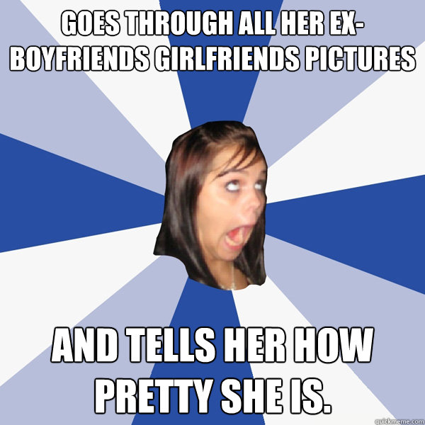 Goes through all her ex-boyfriends girlfriends pictures And tells her how pretty she is.  Annoying Facebook Girl