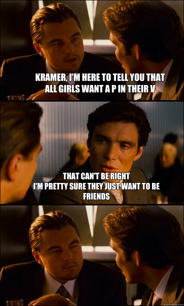 Kramer, I'm here to tell you that 
all girls want a P in their V That can't be right
I'm pretty sure they just want to be
friends   Inception