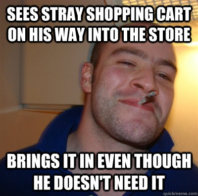 Sees stray shopping cart on his way into the store Brings it in even though he doesn't need it - Sees stray shopping cart on his way into the store Brings it in even though he doesn't need it  GoodGuyGreg