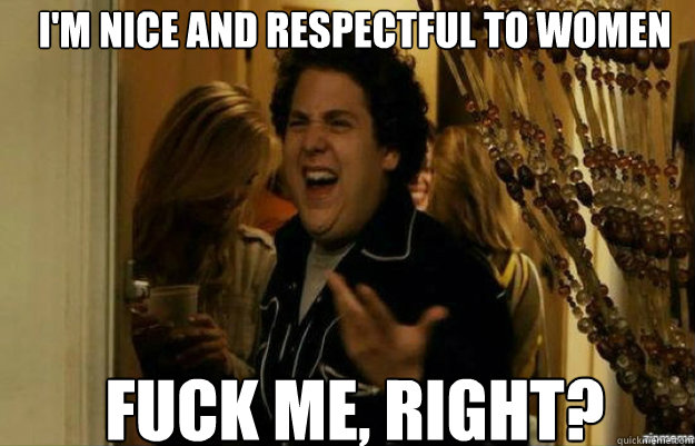 I'm nice and respectful to women  FUCK ME, RIGHT? - I'm nice and respectful to women  FUCK ME, RIGHT?  fuck me right