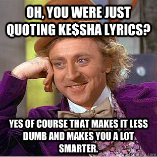 Oh, you were just quoting ke$sha lyrics? yes of course that makes it less dumb and makes you a lot smarter.  Creepy Wonka