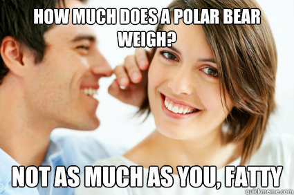 How much does a polar bear weigh? Not as much as you, fatty  Bad Pick-up line Paul
