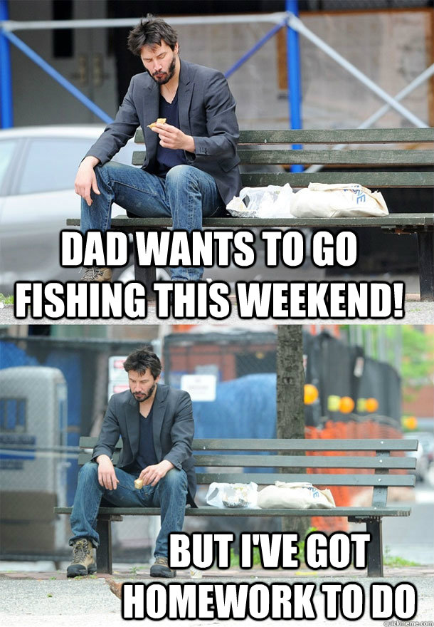 dad wants to go fishing this weekend!  but i've got homework to do  Sad Keanu