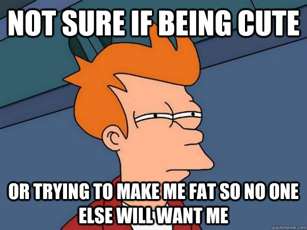 Not sure if being cute Or trying to make me fat so no one else will want me  Futurama Fry