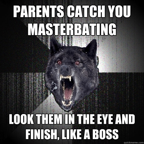 parents catch you 
masterbating look them in the eye and 
finish, like a boss  Insanity Wolf