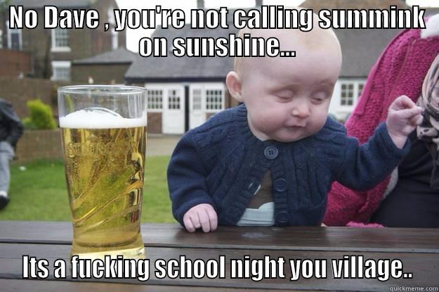NO DAVE , YOU'RE NOT CALLING SUMMINK ON SUNSHINE... ITS A FUCKING SCHOOL NIGHT YOU VILLAGE.. drunk baby