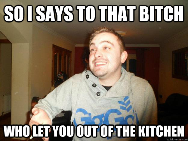 So i says to that bitch Who let you out of the kitchen  Womens Rights Bitch Please