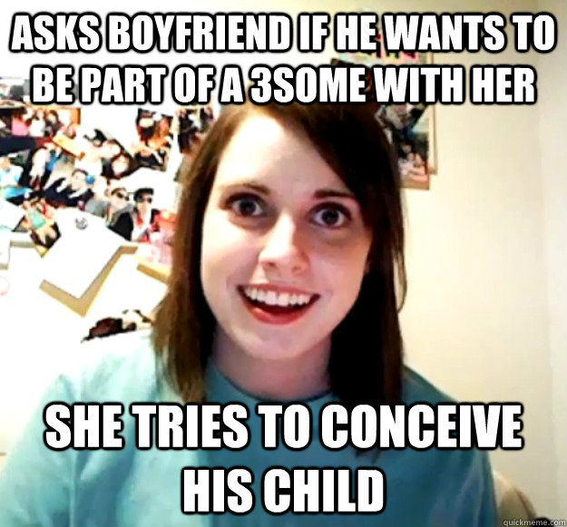 asks boyfriend if he wants to be part of a 3some with her she tries to conceive his child  Overly Attached Girlfriend