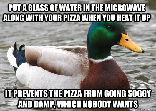 Put a glass of water in the microwave along with your pizza when you heat it up It prevents the pizza from going soggy and damp, which nobody wants  Actual Advice Mallard