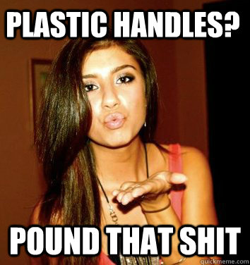 Plastic Handles? POUND THAT SHIT  the college sorostitute