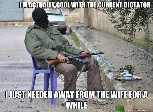I just needed away from the wife for a while I'm actually cool with the current dictator  Lazy Rebel