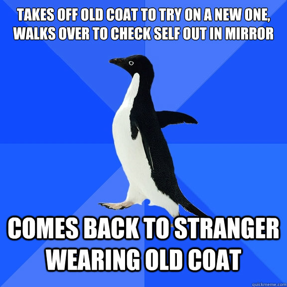 takes off old coat to TRy ON a NEW one,
WALKS OVER to CHECK self OUT IN MIRROR COMES BACK TO STRANGER wearing OLD COAT  Socially Awkward Penguin