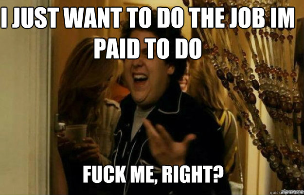 I Just want to do the job im paid to do FUCK ME, RIGHT?  fuck me right