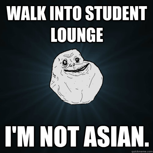 Walk into Student Lounge I'm not asian.  Forever Alone