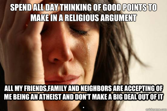spend all day thinking of good points to make in a religious argument   all my friends,family and neighbors are accepting of me being an atheist and don't make a big deal out of it .   First World Problems