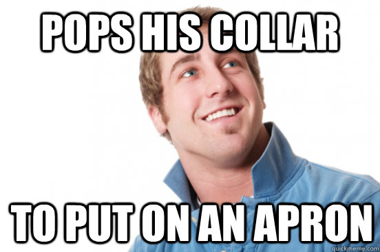 pops his collar to put on an apron  Misunderstood Douchebag