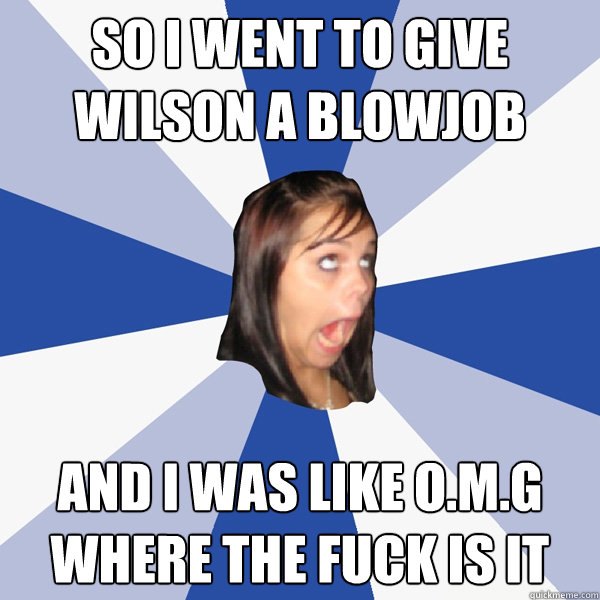 so i went to give wilson a blowjob and i was like o.m.g where the fuck is it  Annoying Facebook Girl