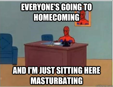 Everyone's going to homecoming And I'm just sitting here masturbating  Im just sitting here masturbating