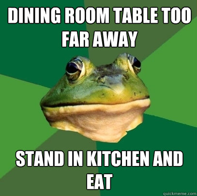 Dining room Table Too far away stand in kitchen and eat  Foul Bachelor Frog