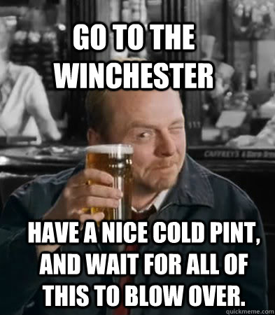 Go to the Winchester Have a nice cold pint, and wait for all of this to blow over. - Go to the Winchester Have a nice cold pint, and wait for all of this to blow over.  Shaun of The Dead