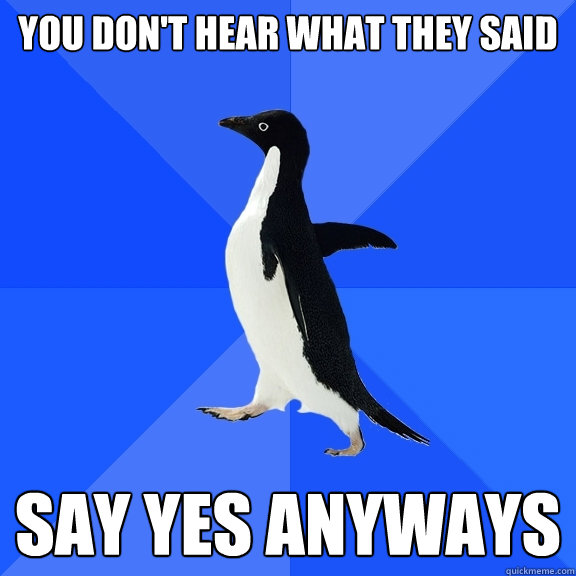 you don't hear what they said say yes anyways  Socially Awkward Penguin