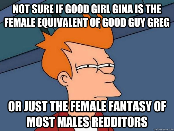 Not sure if Good Girl Gina is the female equivalent of Good Guy Greg or just the female fantasy of most males redditors - Not sure if Good Girl Gina is the female equivalent of Good Guy Greg or just the female fantasy of most males redditors  Not sure Fry