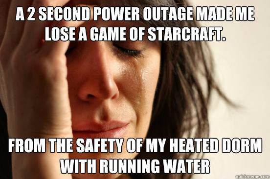 A 2 second power outage made me lose a game of starcraft. From the safety of my heated dorm with running water  First World Problems