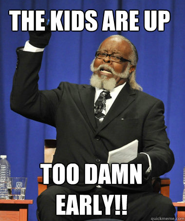 The kids are up  Too damn early!!  The Rent Is Too Damn High