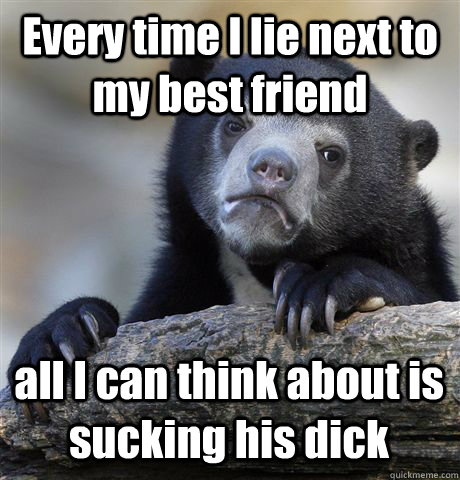 Every time I lie next to my best friend all I can think about is sucking his dick - Every time I lie next to my best friend all I can think about is sucking his dick  Confession Bear