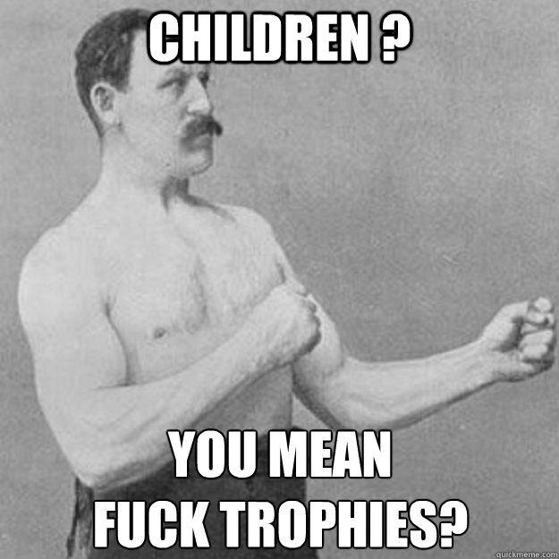 children ? YOU MEAN 
fuck trophies? - children ? YOU MEAN 
fuck trophies?  overly manly man