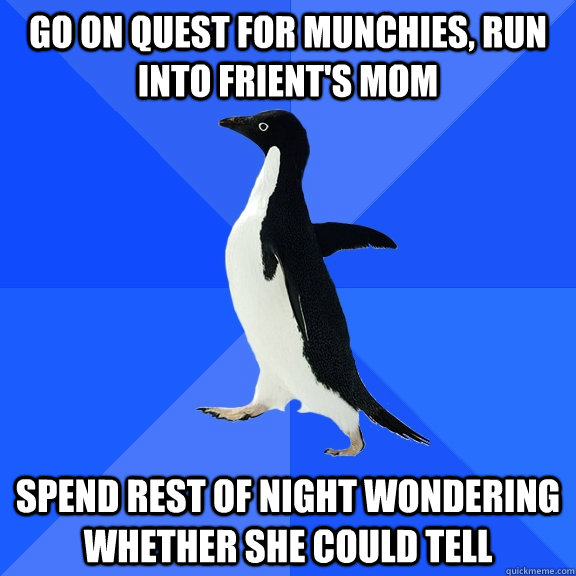 Go on quest for munchies, run into frient's mom Spend rest of night wondering whether she could tell  Socially Awkward Penguin