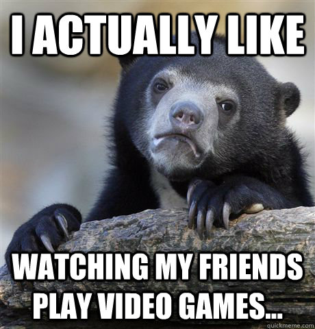 I actually like watching my friends play video games...  Confession Bear