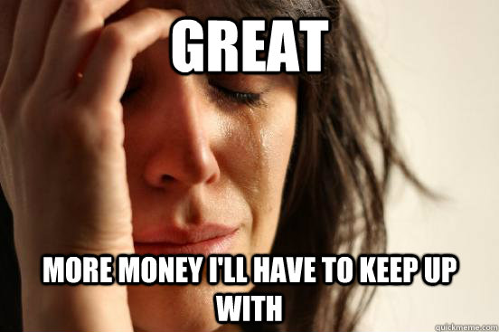 great more money i'll have to keep up with  First World Problems