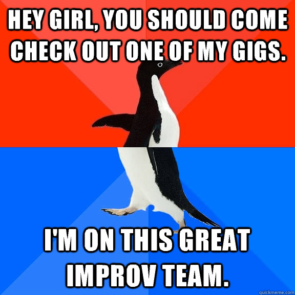 Hey Girl, you should come check out one of my gigs. I'm on this great improv team.  Socially Awesome Awkward Penguin