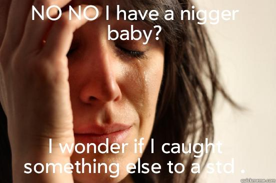 NO NO I HAVE A NIGGER BABY? I WONDER IF I CAUGHT SOMETHING ELSE TO A STD . First World Problems