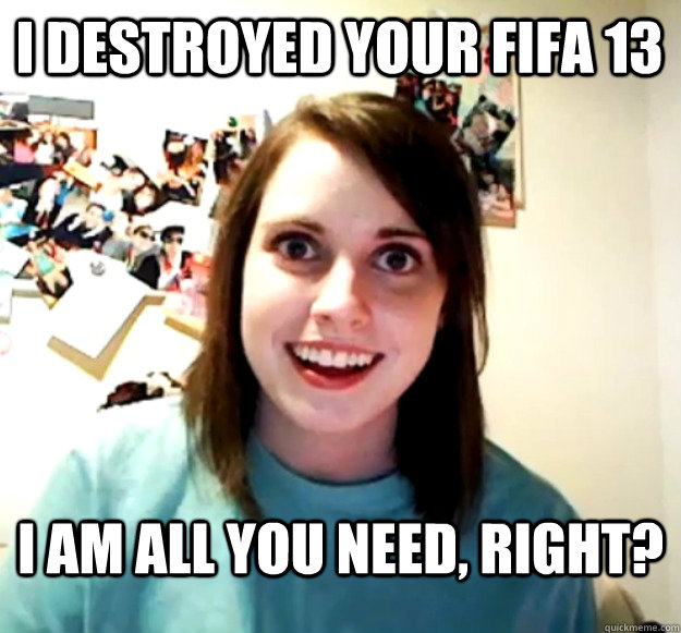I destroyed your fifa 13 I am all you need, right?  Overly Attached Girlfriend