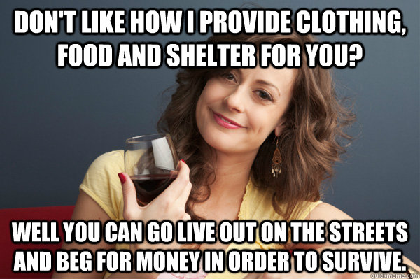 Don't like how I provide clothing, food and shelter for you? Well you can go live out on the streets and beg for money in order to survive.  Forever Resentful Mother