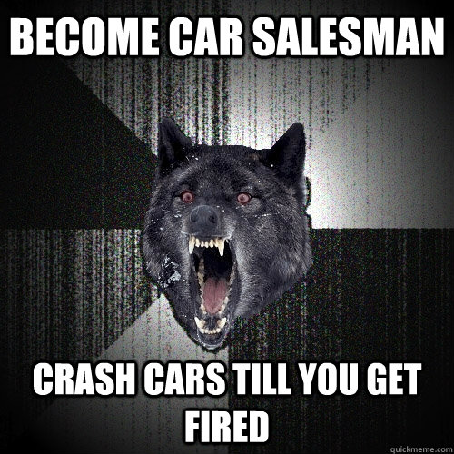 become car salesman crash cars till you get fired  Insanity Wolf