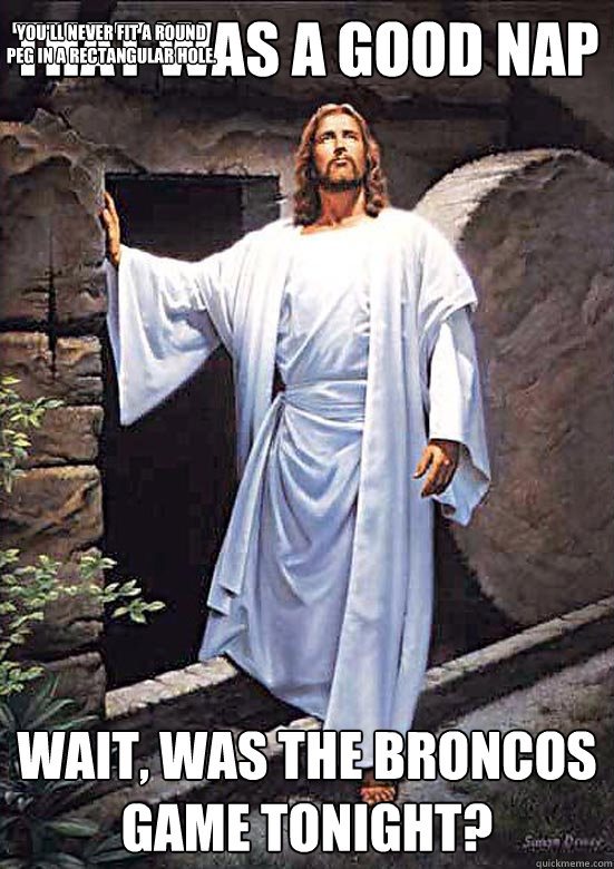 That was a good nap wait, was the broncos game tonight? You'll never fit a round peg in a rectangular hole.  Gamer Jesus