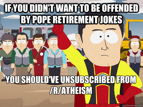 If you didn't want to be offended by pope retirement jokes you should've unsubscribed from /r/atheism  Captain Hindsight