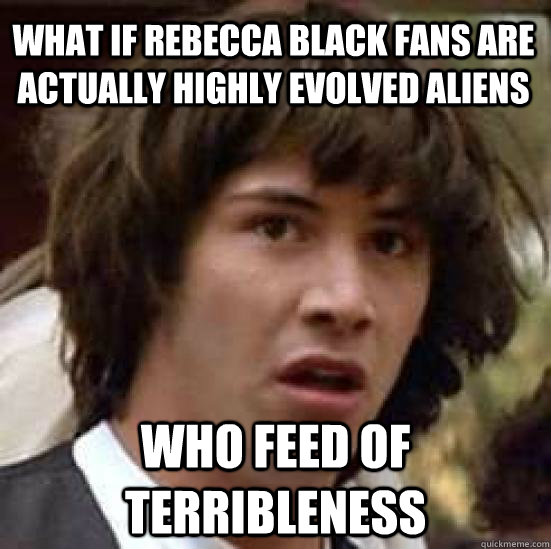 what if rebecca black fans are actually highly evolved aliens who feed of terribleness - what if rebecca black fans are actually highly evolved aliens who feed of terribleness  conspiracy keanu