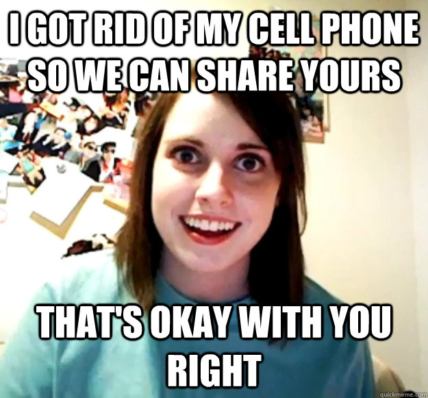 I got rid of my cell phone so we can share yours That's okay with you right - I got rid of my cell phone so we can share yours That's okay with you right  Overly Attached Girlfriend