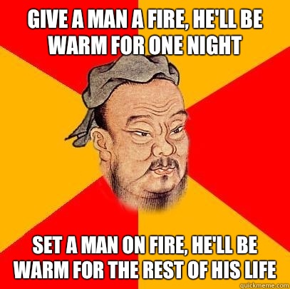 Give a man a fire, he'll be warm for one night Set a man on fire, he'll be warm for the rest of his life  Confucius says