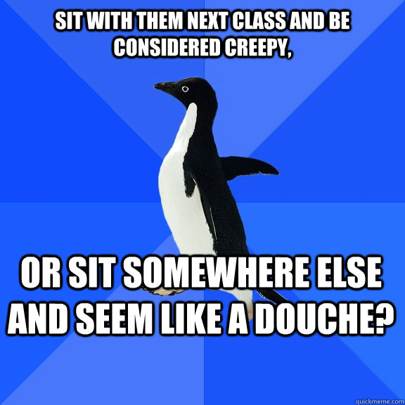 Sit with them next class and be considered creepy, Or sit somewhere else and seem like a douche?    Socially Awkward Penguin