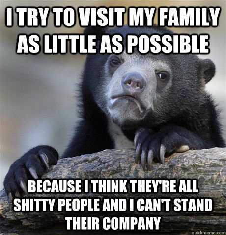 i try to visit my family as little as possible because i think they're all shitty people and i can't stand their company  Confession Bear